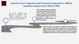 The Court examined the
grievance of Rajasthan State
Financial Corporation in the
context of conflict between the
SFC Act and the Companies Act
“After carefully considering a plethora
of previous judgments from this Court
in the case of, it was held that a
financial corporation has the right to
proceed under Section 29 of the SFC
Act against a debtor, if it is a
company, only so long as there is no
order of winding up.
When the debtor is a company in winding up, the provisions of
Sections 529 and 529A of the Companies Act would affect the
rights of financial corporations because of a “pari passu” charge
in favor of the workmen. In respect of such dues of the workmen
the Official Liquidator has to be accepted as their representative”.
Supreme Court- Rajasthan State Financial Corporation V. Official
Liquidator Appeal (civil) 4055 of 1998
 