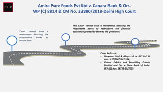 Court cannot issue a
mandamus directing the
respondent banks to
restructure
This Court cannot issue a mandamus directing the
respondent banks to restructure the financial
assistance granted by them to the petitioner.
Cases Referred:
▪ Haryana Steel & Alloys Ltd. v. IFCI Ltd. &
Anr.: 137(2007) DLT 554;
▪ Chinar Fabrics and Furnishing Private
Limited and Ors. v. State Bank of India:
W.P.(C) Nos. 18753-57/2005
Amira Pure Foods Pvt Ltd v. Canara Bank & Ors.
WP (C) 8814 & CM No. 33880/2018-Delhi High Court
 