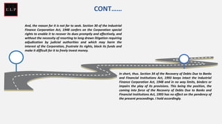 And, the reason for it is not far to seek. Section 30 of the Industrial
Finance Corporation Act, 1948 confers on the Corporation special
rights to enable it to recover its dues promptly and effectively, and
without the necessity of resorting to long drawn litigation requiring
adjudication by judicial authorities and which may harm the
interest of the Corporation, frustrate its rights, block its funds and
make it difficult for it to freely invest money.
In short, thus. Section 34 of the Recovery of Debts Due to Banks
and Financial Institutions Act, 1993 keeps intact the Industrial
Finance Corporation Act, 1948 and in no way limits, binders or
impairs the play of its provisions. This being the position, the
coming into force of the Recovery of Debts Due to Banks and
Financial Institutions Act, 1993 has no effect on the pendency of
the present proceedings. I hold accordingly.
CONT……
 