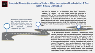 Recovery of Debts Due to Banks
and Financial Institutions Act,
1993 neither limits the scope nor
impairs the utility and force of
the Industrial Finance
Corporation Act, 1948
The term "in addition to", is synonymous with "also", "moreover",
"likewise", or "besides". The term, surely, cannot be construed as
meaning "in lieu of" and is rather diametrically opposed to diminution or
abatement or abridgment. In other words, what the term "in addition
to" signifies is an increase of or accession to, and thus carries out the
idea of protecting the reliefs already available under Section 30 of the
Industrial Finance Corporation Act, 1948. This, it is further fortified by the
words "and not in derogation of, the Industrial Finance Corporation Act,
1948."
(15) As we all know, the word "derogation" relates to the partial
repeal or abolishing of a law, as by a subsequent Act which limit its
scope or impairs its utility and force. In other words when we say "in
derogation of" we mean, more generally, the act of taking away, or
destroying the value or effect of anything, or of limiting its extent,
or of restraining its operation. If that be the meaning and purport of
the word "derogation", when Section 34 uses the words "and not in
derogation of the Industrial Finance Corporation Act, 1948", it is
clearly conveyed that the Recovery of Debts Due to Banks and
Financial Institutions Act, 1993 neither limits the scope nor impairs
the utility and force of the Industrial Finance Corporation Act, 1948.
Industrial Finance Corporation of India v. Allied International Products Ltd. & Ors.
(1997) 2 Comp LJ 195 (Del)
 