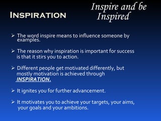 Inspiration The word inspire means to influence someone by examples. The reason why inspiration is important for success  is that it stirs you to action. Different people get motivated differently, but  mostly motivation is achieved through INSPIRATION. It ignites you for further advancement. It motivates you to achieve your targets, your aims, your goals and your ambitions. Inspire and be Inspired 