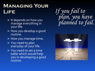 Managing Your Life It depends on how you manage everything in your life. How you develop a good routine. How you manage time. You need to plan everyday of your life.  You need to set a time table which would help you in developing a good routine. If you fail to plan, you have planned to fail. 
