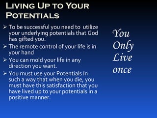 Living Up to Your Potentials To be successful you need to  utilize your underlying potentials that God has gifted you. The remote control of your life is in your hand You can mold your life in any direction you want. You must use your Potentials In such a way that when you die, you must have this satisfaction that you have lived up to your potentials in a positive manner. You Only Live once 