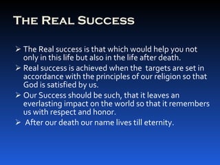 The Real Success The Real success is that which would help you not only in this life but also in the life after death. Real success is achieved when the  targets are set in accordance with the principles of our religion so that God is satisfied by us. Our Success should be such, that it leaves an everlasting impact on the world so that it remembers us with respect and honor. After our death our name lives till eternity. 