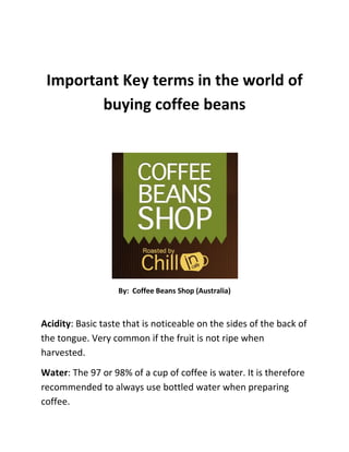 Important Key terms in the world of buying coffee beans<br />By:  Coffee Beans Shop (Australia)<br />Acidity: Basic taste that is noticeable on the sides of the back of the tongue. Very common if the fruit is not ripe when harvested.<br />Water: The 97 or 98% of a cup of coffee is water. It is therefore recommended to always use bottled water when preparing coffee.<br />Bitterness: Basic taste that is noticeable in the back of the tongue.<br />Arabic: Coffee mode is characterized by good body and a fruity aroma. They are grown mainly in Central America and Africa.<br />Armenia: Coffee produced in Colombia. It is harvested by hand.<br />Barahona: Acidic coffee with good body that is produced in the Dominican Republic.<br />Blue Mountain: Mountain range of eastern Jamaica, which gives its name to one of the best and most expensive coffees in the world. It has a slightly acid taste and wonderful balanced fruity aroma.<br />Brazil: It is the largest coffee producer in the world. It has different types of coffee from specialty coffee and soft as Minas Gerais and the Saints, other well-marked flavor, such as Floods and Holy Spirit. It is also a good producer of Robusta coffee.<br />Bucaramanga: Coffee produced in Colombia. It is harvested by hand.<br />Ladle: It is very important to maintain very clean this piece of espresso. Any sediment will alter the taste of coffee to do at that time.<br />Cafe Express: The perfect espresso has hazel cream, slightly reddish, intense flavor and a great body.<br />Caffeine: Nervous system stimulant alkaloid content in coffee, tea, mate and tail. Arabica mode has a lower caffeine content than Robusta.<br />Coffee Express: Its main feature is that you have a pressure pump. Home espresso coffee makers heat the water up to 92 º C and a pressure of 9 atmospheres.<br />Cappuccino: Espresso mode that is added to milk heated by steam. The milk softens the taste of coffee and froth on the surface.<br />Cibao Height: Coffee produced in the Dominican Republic.<br />Colombia: The Exalted in Medellin , Armenia and Bucaramanga are some of the coffees produced in this country. It is the second largest producer of coffee and gather all the production at hand.<br />Costa Rica: Coffee producing country, the types grown SHB quot;
Strictly Hard Beanquot;
 and Pacific that are handpicked and dried in the sun.<br />Decaffeinated: Coffee that has been extracted caffeine.<br />Degree of grinding: Refers to the coffee grinder. Espresso has a superfine ground that offers good resistance to water flow, thus achieving a consistent and creamy coffee.<br />Dijimmahm: Variety of coffee grown in Ethiopia. Coffee is very pure because the processing of the coffee is done manually, without chemical aids.<br />Dominican Republic: Coffee producing country called Barahona which is acidic and full bodied. It also produces the Cibao Altura.<br />Ethiopian Moka: Also called Harrar, of exceptional quality and very distinctive taste. It is produced by the country, Ethiopia.<br />Ethiopia: The Dijimmahm and Sidamo are the most popular varieties of coffee grown in Ethiopia. They are very pure coffee because the coffee processing is done manually, without chemical aids. <br />Espresso: One way to brew coffee. The espresso coffee is considered par excellence. His body and flavor make this coffee a delight for the senses involved. Espresso coffee originated in Italy and its history is bound to express machines. To get a good espresso with cream and intense flavor is essential to choose the right coffee.<br />Extraction: It is time to drop a cup of coffee. The extraction time of espresso should be between 25 and 30 seconds.<br />Guatemala: Arabica coffee producing country. Cafes stand Strictly Hard Bean, considered one of the best coffees in the world. The grain is blue, bright and large.<br />Grind: The espresso requires a finely ground to allow an extraction time of 25 to 30 seconds. This ground is only possible to get all the cream and body that define a true espresso.<br />Harrar: Coffee of exceptional quality and very distinctive taste. It is also named Mocha from Ethiopia.<br />High Grown: Good coffee produced in Honduras and Mexico. It is characterized by a low level of caffeine.<br />Holy Spirit: Coffee produced in Brazil. They taste well marked.<br />Honduras: coffee for sale producing country that produces two good types of coffee, Strictly Hard Grown and High Grown.<br />Italy: It is the birthplace of espresso. In this country you could find the most famous cafés of Europe as Florian in Venice.<br />Jamaica: Produces one of the most famous and expensive coffee, the quot;
Blue Mountain.quot;
 It is a quality coffee for its taste slightly acidic balance and its splendid fruity aroma.<br />Kenya: One of the most famous African coffees. It is characterized by its fruity taste, great aroma, great acidity and long tenure of taste on the palate. Arabica coffee.<br />Mexico: Types produces High Grown and first wash. These are coffees that are characterized by their low level of caffeine.<br />Minas Gerais: Coffee produced in Brazil. Thin and soft.<br />Mix: It is a variety of coffee blends, ground or beans, roasted or natural.<br />Mugs: The cups that keep longer coffee temperature are porcelain and then the china. Glass and plastic, however, cool the coffee too quickly.<br />Natural: Normal hot-air roasting. Results in soft brown fresh coffee beans.<br />Oil: It is a natural element that emerges coffee once toasted. When more is a coffee roasting, the more oil we perceive. The oil is a guarantee of freshness; it means that the coffee is freshly roasted.<br />Packaging: It is essential to preserve the aroma of coffee and that from the moment it is roasted, it loses flavor. With the packaging is intended that no external elements from entering the coffee beans and, in turn, the aroma of coffee is not vented.<br />Prima Wash: Type of coffee produced in Mexico. It is characterized by a low level of caffeine.<br />Roasted: Before the end of roasting coffee, sugar is added to caramelize on the surface of the grain giving it a darker color. Results in stronger coffee.<br />Robust: Offer coffee, coffee beans is smaller, is rugged and has a higher level of caffeine. It is grown in Africa, Asia and Brazil. It is originally from Zaire.<br />Santos: Coffee produced in Brazil. Thin and soft.<br />Sidamo: Variety of coffee grown in Ethiopia. Coffee is very pure because the processing of the coffee is done manually, without chemical aids.<br />Strictly Hard Bean: quot;
SHBquot;
. One of the best coffees in the world. The grain is blue, bright and large. Arabica cultivated in Guatemala and Costa Rica.<br />Strictly Hard Grown: Good coffee, made in Honduras.<br />Temperature: The ideal temperature for espresso serving time is between 76 and 82 º C. For this temperature drop is essential warm the cups before serving the coffee.<br />Buy coffee online and the best coffee beans from the www.CoffeeBeansShop.com.au<br />