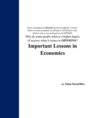 Some contemporary OPINION’S become FACTS in future.
When we form an opinion we all hope it will become a fact,
which is why we invest based on our OPINION.
Why do some people achieve a higher degree
of success when it comes to OPINIONS?
Important Lessons in
Economics
- By Sana Securities
 