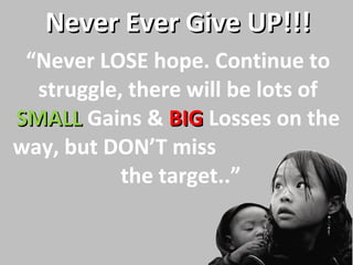 “ Never LOSE hope. Continue to struggle, there will be lots of  SMALL   Gains &  BIG   Losses on the way, but DON’T miss  the target..” Never Ever Give UP!!! 
