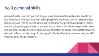 No.3 personal skills
personal skills is very important do you know how to relate with other people do
you know how to empathize with other people do you know how to listen to other
people or your type of person who easily gets angry or get impatient when things
are not going along your way so are you also a person who loves to give who loves
to help other people personal skills are so important because this.Dictates how we
relate to others positive way of relating will also lead to what success another skill
that you and I got to improve.
 