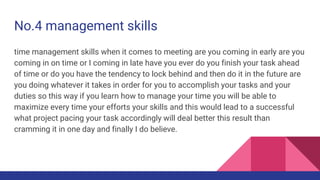 No.4 management skills
time management skills when it comes to meeting are you coming in early are you
coming in on time or I coming in late have you ever do you finish your task ahead
of time or do you have the tendency to lock behind and then do it in the future are
you doing whatever it takes in order for you to accomplish your tasks and your
duties so this way if you learn how to manage your time you will be able to
maximize every time your efforts your skills and this would lead to a successful
what project pacing your task accordingly will deal better this result than
cramming it in one day and finally I do believe.
 