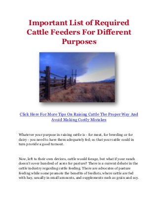 Important List of Required
     Cattle Feeders For Different
               Purposes




Click Here For More Tips On Raising Cattle The Proper Way And
                Avoid Making Costly Mistakes


Whatever your purpose in raising cattle is - for meat, for breeding or for
dairy - you need to have them adequately fed; so that your cattle could in
turn provide a good turnout.



Now, left to their own devices, cattle would forage, but what if your ranch
doesn't cover hundred of acres for pasture? There is a current debate in the
cattle industry regarding cattle feeding. There are advocates of pasture
feeding while some promote the benefits of feedlots, where cattle are fed
with hay, usually in small amounts, and supplements such as grain and soy.
 