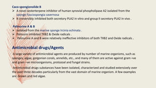Caco-spongionolide B
 A novel sesterterpene inhibitor of human synovial phospholipase A2 isolated from the
sponge Fasciospongia cavernosa
 It irreversibly inhibited both secretory PLA2 in vitro and group II secretory PLA2 in vivo .
Palinurine A & B
 Isolated from the marine sponge Ircinia echinata .
 Palinurin inhibited TXB2 & Oxide radicals .
 Palinurine A and B were relatively ineffective inhibitors of both TXB2 and Oxide radicals .
Antimicrobial drugs/Agents
A large variety of antimicrobial agents are produced by number of marine organisms, such as
sponges, algae, gorgonian corals, annelids, etc., and many of them are active against gram +ve
and gram –ve microorganisms, protozoal and fungal strains.
Antimicrobial drugs substances have been isolated, characterized and studied extensively over
the past three decades particularly from the vast domain of marine organism. A few examples
are, brown and red algae.
 