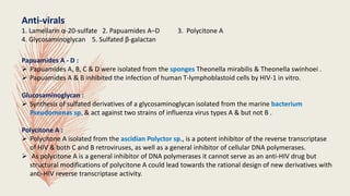 Anti-virals
1. Lamellarin α-20-sulfate 2. Papuamides A–D 3. Polycitone A
4. Glycosaminoglycan 5. Sulfated β-galactan
Papuamides A - D :
 Papuamides A, B, C & D were isolated from the sponges Theonella mirabilis & Theonella swinhoei .
 Papuamides A & B inhibited the infection of human T-lymphoblastoid cells by HIV-1 in vitro.
Glucosaminoglycan :
 Synthesis of sulfated derivatives of a glycosaminoglycan isolated from the marine bacterium
Pseudomonas sp. & act against two strains of influenza virus types A & but not B .
Polycitone A :
 Polycitone A isolated from the ascidian Polyctor sp., is a potent inhibitor of the reverse transcriptase
of HIV & both C and B retroviruses, as well as a general inhibitor of cellular DNA polymerases.
 As polycitone A is a general inhibitor of DNA polymerases it cannot serve as an anti-HIV drug but
structural modifications of polycitone A could lead towards the rational design of new derivatives with
anti-HIV reverse transcriptase activity.
 