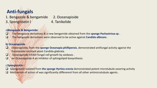 Anti-fungals
1. Bengazole & bengamide 2. Oceanapiside
3. Spongistatin I 4. Tanikolide
a)Bengazole & Bengamide:
 The bengazole derivatives & a new bengamide obtained from the sponge Pachastrissa sp .
 The bengazole derivatives were observed to be active against Candida albicans .
b) Oceanapiside
 Oceanapiside, from the sponge Oceanapia phillipensis, demonstrated antifungal activity against the
fluconazole-resistant yeast Candida glabrata.
 Oceanapiside inhibit fungal cell growth by oxidases .
 ex: Oceanapiside A an inhibitor of sphingolipid biosynthesis.
c)Spongistatin :
 Spongistatin isolated from the sponge Hyrtios erecta demonstrated potent microtubule-severing activity
 Mechanism of action of was significantly differerent from all other antimicrotubule agents .
 