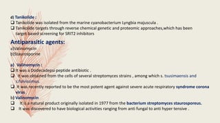 d) Tanikolide :
 Tanikolide was isolated from the marine cyanobacterium Lyngbia majuscula .
 Tanikolide targets through reverse chemical genetic and proteomic approaches,which has been
target based screening for SRIT2 inhibitors
Antiparasitic agents:
a)Valinomycin
b)Staurosporine
a) Valinomycin :
 It was a Dodecadepsi peptide antibiotic .
 It was obtained from the cells of several streptomyces strains , among which s. tsusimaensis and
s.fulvissimus.
 It was recently reported to be the most potent agent against severe acute respiratory syndrome corona
virus .
b) Valinomycin
 It is a natural product originally isolated in 1977 from the bacterium streptomyces staurosporeus.
 It was discovered to have biological activities ranging from anti fungal to anti hyper tensive .
 