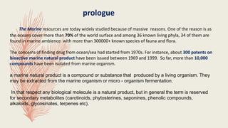 The Marine resources are today widely studied because of massive reasons. One of the reason is as
the oceans cover more than 70% of the world surface and among 36 known living phyla, 34 of them are
found in marine ambience with more than 300000+ known species of fauna and flora.
The concerns of finding drug from ocean/sea had started from 1970s. For instance, about 300 patents on
bioactive marine natural product have been issued between 1969 and 1999. So far, more than 10,000
compounds have been isolated from marine organism.
a marine natural product is a compound or substance that produced by a living organism. They
may be extracted from the marine organism or micro - organism fermentation.
In that respect any biological molecule is a natural product, but in general the term is reserved
for secondary metabolites (carotinoids, phytosterines, saponines, phenolic compounds,
alkaloids, glycosinates, terpenes etc).
prologue
 