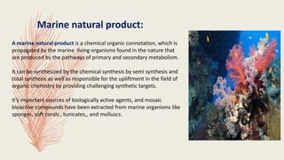 Marine natural product:
A marine natural product is a chemical organic connotation, which is
propagated by the marine living organisms found in the nature that
are produced by the pathways of primary and secondary metabolism.
It can be synthesized by the chemical synthesis by semi synthesis and
total synthesis as well as responsible for the upliftment in the field of
organic chemistry by providing challenging synthetic targets.
It’s important sources of biologically active agents, and mosaic
bioactive compounds have been extracted from marine organisms like
sponges, soft corals , tunicates,, and molluscs.
 