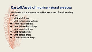 Castoff/used of marine natural product:
Marine natural products are used for treatment of sundry malady
such as;
 Anti viral drugs
 Anti inflammatory drugs
 Anti bacterial drugs
 Anti helminthetic drugs
 Anti parasitic drugs
 Anti fungal drugs
 Anti cancer drugs
 Cardio-vascular drugs
 