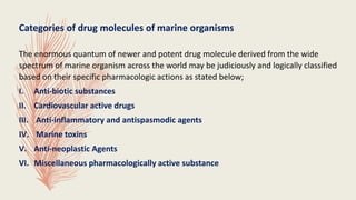 Categories of drug molecules of marine organisms
The enormous quantum of newer and potent drug molecule derived from the wide
spectrum of marine organism across the world may be judiciously and logically classified
based on their specific pharmacologic actions as stated below;
I. Anti-biotic substances
II. Cardiovascular active drugs
III. Anti-inflammatory and antispasmodic agents
IV. Marine toxins
V. Anti-neoplastic Agents
VI. Miscellaneous pharmacologically active substance
 