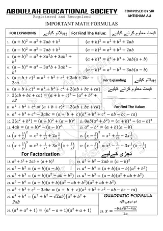 ABDULLAH EDUCATIONAL SOCIETY                                 COMPOSED BY SIR
                Registered and Recognized                     AHTISHAM ALI

                     IMPORTANT MATH FORMULAS
     FOR EXPANDING              For Find The Value:
1.

2.

3.


4.


5.
                                                 For Expanding

6.

7.
                                                 …………………………………………
       2
8.                                                     For Find The Value:
9.

10.                                  11.

12.                                  13.

14.                                  15.


16.                                  17.

           For Factorization
18.                                19.

20.                                21.

22.                                23.

24.

25.

26.                                              Quadratic Formula
      2
27.                                            28.
 