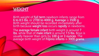 WEIGHT
Birth weight of full term newborn infants range from
6 to 8.5 lbs. or 2700 to 4000 g. Average is 3500 g.
Birth weight should be recorded immediately after
birth because weight loss occurs rapidly in newborns.
The average female infant birth weight is around 7
lbs. while that of male infant is around 7.5 lbs. Boys is
usually heavier than girls by 100 g or 3 ounces. The
average birth weight of Filpino infants is 3000 grams.
 