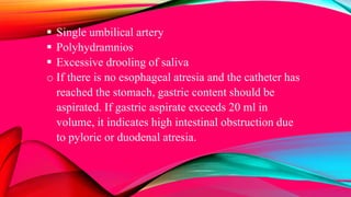  Single umbilical artery
 Polyhydramnios
 Excessive drooling of saliva
o If there is no esophageal atresia and the catheter has
reached the stomach, gastric content should be
aspirated. If gastric aspirate exceeds 20 ml in
volume, it indicates high intestinal obstruction due
to pyloric or duodenal atresia.
 