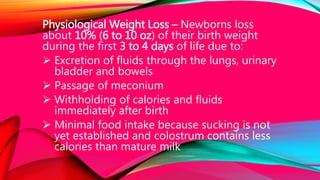 Physiological Weight Loss – Newborns loss
about 10% (6 to 10 oz) of their birth weight
during the first 3 to 4 days of life due to:
 Excretion of fluids through the lungs, urinary
bladder and bowels
 Passage of meconium
 Withholding of calories and fluids
immediately after birth
 Minimal food intake because sucking is not
yet established and colostrum contains less
calories than mature milk
 
