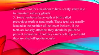 2. It is normal for a newborn to have scanty saliva due
to immature salivary glands.
3. Some newborns have teeth at birth called
precocious teeth or natal teeth. These teeth are usually
located at the position of the lower incisors. If the
teeth are loosely attached, they should be pulled to
prevent aspiration. If not they can be left in place until
they are shed off spontaneously.
 