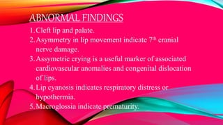 ABNORMAL FINDINGS
1.Cleft lip and palate.
2.Asymmetry in lip movement indicate 7th cranial
nerve damage.
3.Assymetric crying is a useful marker of associated
cardiovascular anomalies and congenital dislocation
of lips.
4.Lip cyanosis indicates respiratory distress or
hypothermia.
5.Macroglossia indicate prematurity.
 