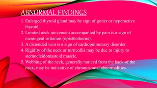 ABNORMAL FINDINGS
1. Enlarged thyroid gland may be sign of goiter or hyperactive
thyroid.
2. Limited neck movement accompanied by pain is a sign of
meningeal irritation (opisthothorus).
3. A distended vein is a sign of cardiopulmonary disorder.
4. Rigidity of the neck or torticollis may be due to injury to
sternocleidomastoid muscle.
5. Webbing of the neck, generally noticed from the back of the
neck, may be indicative of chromosomal abnormalities.
 