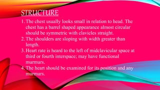 STRUCTURE
1.The chest usually looks small in relation to head. The
chest has a barrel shaped appearance almost circular
should be symmetric with clavicles straight.
2.The shoulders are sloping with width greater than
length.
3.Heart rate is heard to the left of midclavicular space at
third or fourth interspace; may have functional
murmurs.
4.The heart should be examined for its position and any
murmurs.
 