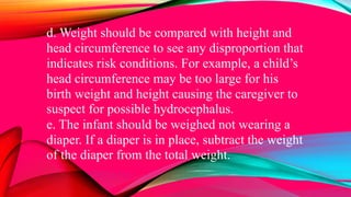 d. Weight should be compared with height and
head circumference to see any disproportion that
indicates risk conditions. For example, a child’s
head circumference may be too large for his
birth weight and height causing the caregiver to
suspect for possible hydrocephalus.
e. The infant should be weighed not wearing a
diaper. If a diaper is in place, subtract the weight
of the diaper from the total weight.
 