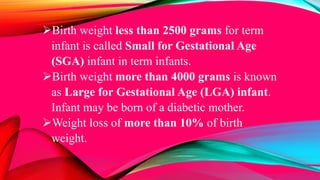 Birth weight less than 2500 grams for term
infant is called Small for Gestational Age
(SGA) infant in term infants.
Birth weight more than 4000 grams is known
as Large for Gestational Age (LGA) infant.
Infant may be born of a diabetic mother.
Weight loss of more than 10% of birth
weight.
 