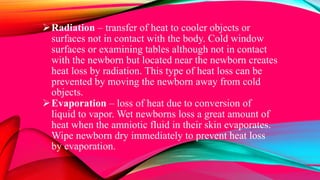 Radiation – transfer of heat to cooler objects or
surfaces not in contact with the body. Cold window
surfaces or examining tables although not in contact
with the newborn but located near the newborn creates
heat loss by radiation. This type of heat loss can be
prevented by moving the newborn away from cold
objects.
Evaporation – loss of heat due to conversion of
liquid to vapor. Wet newborns loss a great amount of
heat when the amniotic fluid in their skin evaporates.
Wipe newborn dry immediately to prevent heat loss
by evaporation.
 