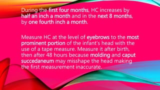 During the first four months, HC increases by
half an inch a month and in the next 8 months,
by one fourth inch a month.
Measure HC at the level of eyebrows to the most
prominent portion of the infant’s head with the
use of a tape measure. Measure it after birth,
then after 48 hours because molding and caput
succedaneum may misshape the head making
the first measurement inaccurate.
 