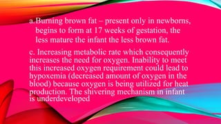 a.Burning brown fat – present only in newborns,
begins to form at 17 weeks of gestation, the
less mature the infant the less brown fat.
c. Increasing metabolic rate which consequently
increases the need for oxygen. Inability to meet
this increased oxygen requirement could lead to
hypoxemia (decreased amount of oxygen in the
blood) because oxygen is being utilized for heat
production. The shivering mechanism in infant
is underdeveloped
 