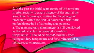 2. In the past the initial temperature of the newborn
is taken rectally to assess patency of the anus at the
same time. Nowadays, waiting for the passage of
meconium within the first 24 hours after birth is the
preferable method of assessing anal patency.
3. The glass mercury thermometer is still considered
as the gold standard in taking the newborn
temperature. It should be placed5 minutes when
taking axillary temperature and for 3 minutes when
taking rectal temperature.
 