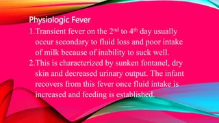Physiologic Fever
1.Transient fever on the 2nd to 4th day usually
occur secondary to fluid loss and poor intake
of milk because of inability to suck well.
2.This is characterized by sunken fontanel, dry
skin and decreased urinary output. The infant
recovers from this fever once fluid intake is
increased and feeding is established.
 