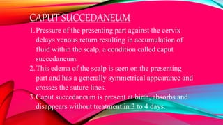 CAPUT SUCCEDANEUM
1.Pressure of the presenting part against the cervix
delays venous return resulting in accumulation of
fluid within the scalp, a condition called caput
succedaneum.
2.This edema of the scalp is seen on the presenting
part and has a generally symmetrical appearance and
crosses the suture lines.
3.Caput succedaneum is present at birth, absorbs and
disappears without treatment in 3 to 4 days.
 