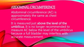 ABDOMINAL CIRCUMFERENCE
Abdominal circumference (AC) is
approximately the same as chest
circumference.
It is measured just above the level of the
umbilicus. It is no longer recommended to
measure AC below the level of the umbilicus
because a full bladder may interfere with
accurate measurement.
 