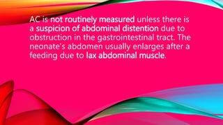 AC is not routinely measured unless there is
a suspicion of abdominal distention due to
obstruction in the gastrointestinal tract. The
neonate’s abdomen usually enlarges after a
feeding due to lax abdominal muscle.
 