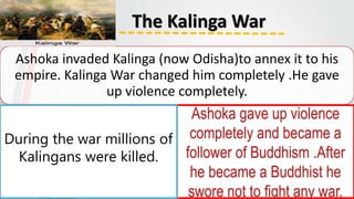 The Kalinga War
Ashoka invaded Kalinga (now Odisha)to annex it to his
empire. Kalinga War changed him completely .He gave
up violence completely.
Ashoka gave up violence
completely and became a
follower of Buddhism .After
he became a Buddhist he
swore not to fight any war.
During the war millions of
Kalingans were killed.
 