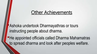 Other Achievements
•Ashoka undertook Dharmayathras or tours
instructing people about dharma.
•He appointed officials called Dharma Mahamatras
to spread dharma and look after peoples welfare.
 