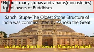 •He built many stupas and viharas(monasteries)
for followers of Buddhism.
Sanchi Stupa-The Oldest Stone Structure of
India was commissioned by Ashoka the Great.
Located at Sanchi town in Madhya Pradesh
 