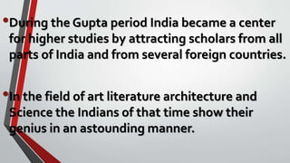 •During the Gupta period India became a center
for higher studies by attracting scholars from all
parts of India and from several foreign countries.
•In the field of art literature architecture and
Science the Indians of that time show their
genius in an astounding manner.
 