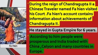 •During the reign of Chandragupta II a
ChineseTraveler named Fa hien visited
his Court .Fa hien’s account contains
information about achievements of
Chandragupta II.
•He stayed in Gupta Empire for 6 years.
• According to him people were
prosperous and India traded with
China ,Celyon and many countries in
Europe.
 