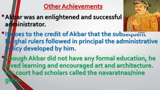 Other Achievements
•Akbar was an enlightened and successful
administrator.
•It goes to the credit of Akbar that the subsequent
Mughal rulers followed in principal the administrative
policy developed by him.
•Though Akbar did not have any formal education, he
loved learning and encouraged art and architecture.
His court had scholars called the navaratnas/nine
gems.
 