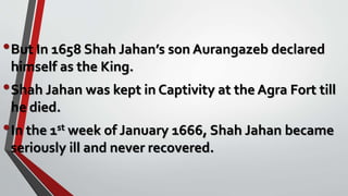 •But In 1658 Shah Jahan’s son Aurangazeb declared
himself as the King.
•Shah Jahan was kept in Captivity at the Agra Fort till
he died.
•In the 1st week of January 1666, Shah Jahan became
seriously ill and never recovered.
 