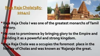 Raja Raja Chola(985-
1014CE)
•Raja Raja Chola I was one of the greatest monarchs ofTamil
History.
•He rose to prominence by bringing glory to the Empire and
building it as a powerful and strong kingdom.
•Raja Raja Chola was a occupies the foremost place in the
history of Cholas and was known as ‘Rajaraja the great.
 