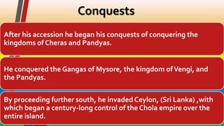 Conquests
After his accession he began his conquests of conquering the
kingdoms of Cheras and Pandyas.
He conquered the Gangas of Mysore, the kingdom ofVengi, and
the Pandyas.
By proceeding further south, he invaded Ceylon, (Sri Lanka) ,with
which began a century-long control of the Chola empire over the
entire island.
 
