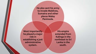 He also sent his army
to invade Maldives,
Sumatra and other
places Malay
Peninsula.
His empire
extended from
Kalinga in the
northeast to Sri
Lanka in the
south.
Most importantly
he played a major
role in
establishing a just
administrative
system.
 